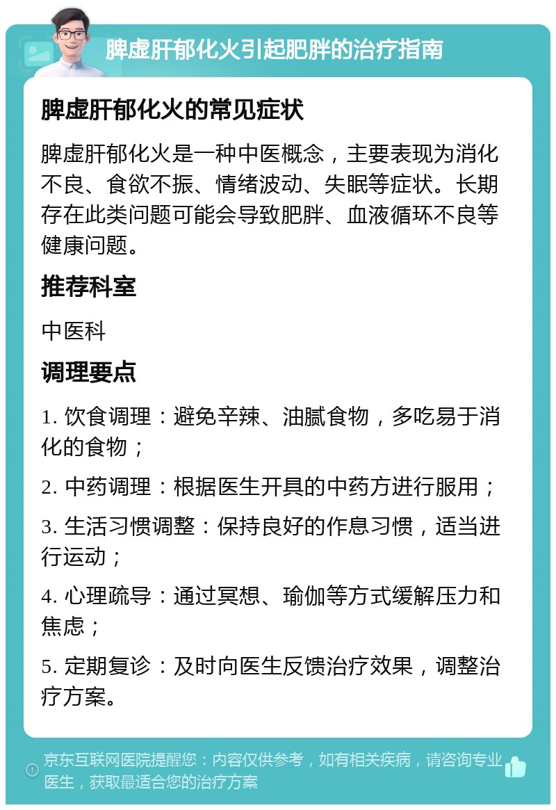 脾虚肝郁化火引起肥胖的治疗指南 脾虚肝郁化火的常见症状 脾虚肝郁化火是一种中医概念，主要表现为消化不良、食欲不振、情绪波动、失眠等症状。长期存在此类问题可能会导致肥胖、血液循环不良等健康问题。 推荐科室 中医科 调理要点 1. 饮食调理：避免辛辣、油腻食物，多吃易于消化的食物； 2. 中药调理：根据医生开具的中药方进行服用； 3. 生活习惯调整：保持良好的作息习惯，适当进行运动； 4. 心理疏导：通过冥想、瑜伽等方式缓解压力和焦虑； 5. 定期复诊：及时向医生反馈治疗效果，调整治疗方案。