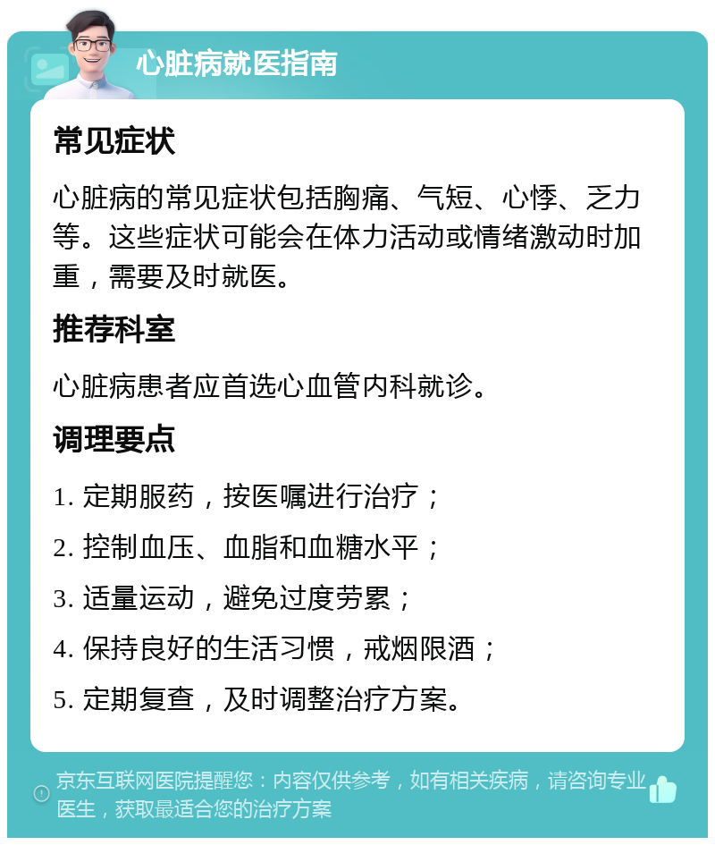 心脏病就医指南 常见症状 心脏病的常见症状包括胸痛、气短、心悸、乏力等。这些症状可能会在体力活动或情绪激动时加重，需要及时就医。 推荐科室 心脏病患者应首选心血管内科就诊。 调理要点 1. 定期服药，按医嘱进行治疗； 2. 控制血压、血脂和血糖水平； 3. 适量运动，避免过度劳累； 4. 保持良好的生活习惯，戒烟限酒； 5. 定期复查，及时调整治疗方案。