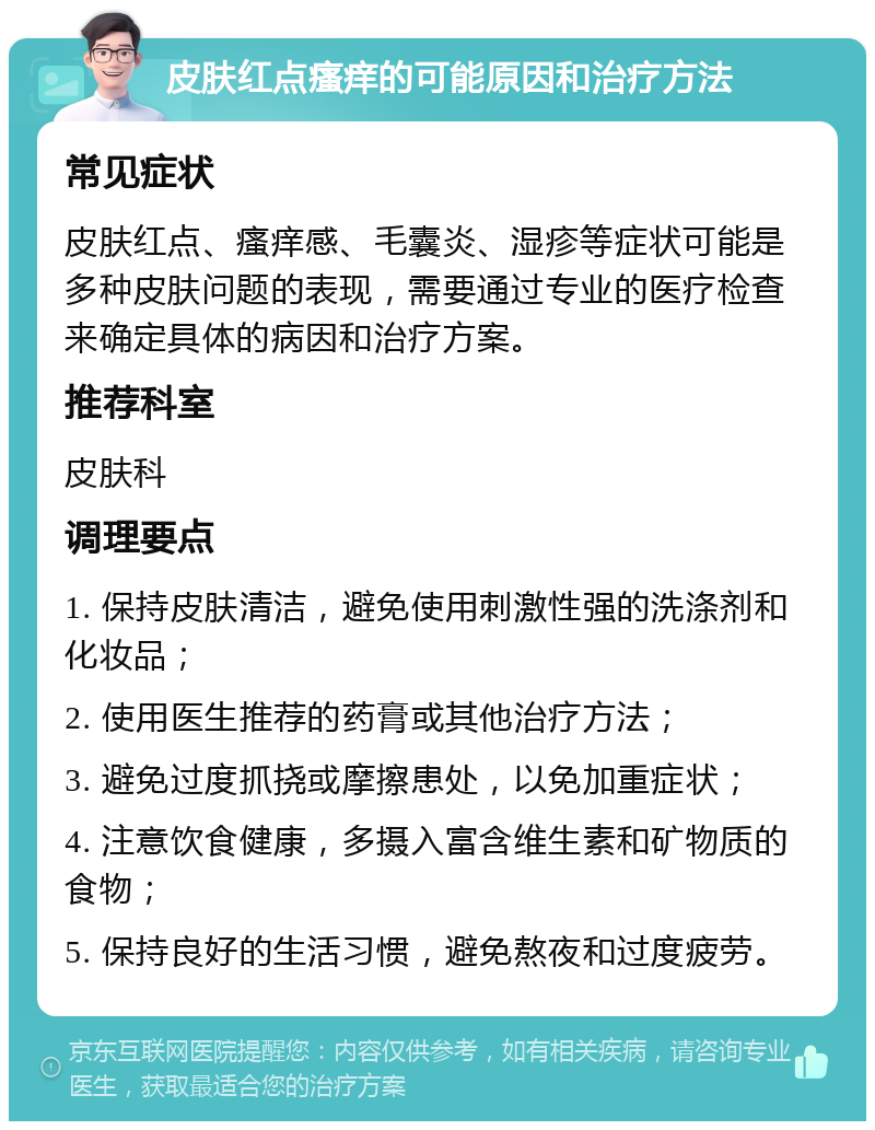 皮肤红点瘙痒的可能原因和治疗方法 常见症状 皮肤红点、瘙痒感、毛囊炎、湿疹等症状可能是多种皮肤问题的表现，需要通过专业的医疗检查来确定具体的病因和治疗方案。 推荐科室 皮肤科 调理要点 1. 保持皮肤清洁，避免使用刺激性强的洗涤剂和化妆品； 2. 使用医生推荐的药膏或其他治疗方法； 3. 避免过度抓挠或摩擦患处，以免加重症状； 4. 注意饮食健康，多摄入富含维生素和矿物质的食物； 5. 保持良好的生活习惯，避免熬夜和过度疲劳。