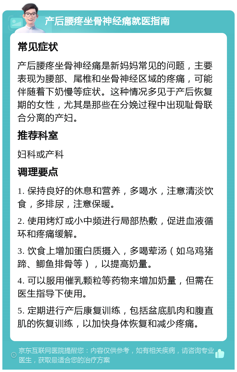 产后腰疼坐骨神经痛就医指南 常见症状 产后腰疼坐骨神经痛是新妈妈常见的问题，主要表现为腰部、尾椎和坐骨神经区域的疼痛，可能伴随着下奶慢等症状。这种情况多见于产后恢复期的女性，尤其是那些在分娩过程中出现耻骨联合分离的产妇。 推荐科室 妇科或产科 调理要点 1. 保持良好的休息和营养，多喝水，注意清淡饮食，多排尿，注意保暖。 2. 使用烤灯或小中频进行局部热敷，促进血液循环和疼痛缓解。 3. 饮食上增加蛋白质摄入，多喝荤汤（如乌鸡猪蹄、鲫鱼排骨等），以提高奶量。 4. 可以服用催乳颗粒等药物来增加奶量，但需在医生指导下使用。 5. 定期进行产后康复训练，包括盆底肌肉和腹直肌的恢复训练，以加快身体恢复和减少疼痛。