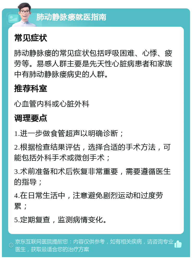 肺动静脉瘘就医指南 常见症状 肺动静脉瘘的常见症状包括呼吸困难、心悸、疲劳等。易感人群主要是先天性心脏病患者和家族中有肺动静脉瘘病史的人群。 推荐科室 心血管内科或心脏外科 调理要点 1.进一步做食管超声以明确诊断； 2.根据检查结果评估，选择合适的手术方法，可能包括外科手术或微创手术； 3.术前准备和术后恢复非常重要，需要遵循医生的指导； 4.在日常生活中，注意避免剧烈运动和过度劳累； 5.定期复查，监测病情变化。