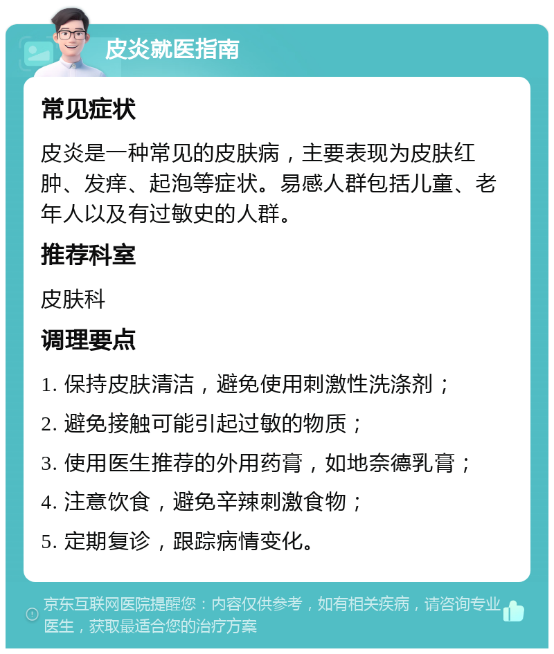 皮炎就医指南 常见症状 皮炎是一种常见的皮肤病，主要表现为皮肤红肿、发痒、起泡等症状。易感人群包括儿童、老年人以及有过敏史的人群。 推荐科室 皮肤科 调理要点 1. 保持皮肤清洁，避免使用刺激性洗涤剂； 2. 避免接触可能引起过敏的物质； 3. 使用医生推荐的外用药膏，如地奈德乳膏； 4. 注意饮食，避免辛辣刺激食物； 5. 定期复诊，跟踪病情变化。