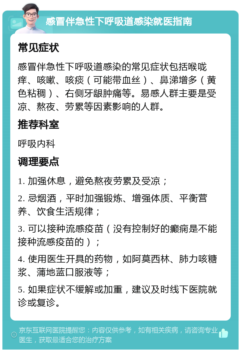 感冒伴急性下呼吸道感染就医指南 常见症状 感冒伴急性下呼吸道感染的常见症状包括喉咙痒、咳嗽、咳痰（可能带血丝）、鼻涕增多（黄色粘稠）、右侧牙龈肿痛等。易感人群主要是受凉、熬夜、劳累等因素影响的人群。 推荐科室 呼吸内科 调理要点 1. 加强休息，避免熬夜劳累及受凉； 2. 忌烟酒，平时加强锻炼、增强体质、平衡营养、饮食生活规律； 3. 可以接种流感疫苗（没有控制好的癫痫是不能接种流感疫苗的）； 4. 使用医生开具的药物，如阿莫西林、肺力咳糖浆、蒲地蓝口服液等； 5. 如果症状不缓解或加重，建议及时线下医院就诊或复诊。