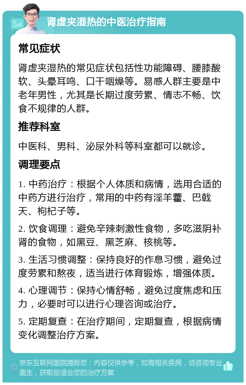 肾虚夹湿热的中医治疗指南 常见症状 肾虚夹湿热的常见症状包括性功能障碍、腰膝酸软、头晕耳鸣、口干咽燥等。易感人群主要是中老年男性，尤其是长期过度劳累、情志不畅、饮食不规律的人群。 推荐科室 中医科、男科、泌尿外科等科室都可以就诊。 调理要点 1. 中药治疗：根据个人体质和病情，选用合适的中药方进行治疗，常用的中药有淫羊藿、巴戟天、枸杞子等。 2. 饮食调理：避免辛辣刺激性食物，多吃滋阴补肾的食物，如黑豆、黑芝麻、核桃等。 3. 生活习惯调整：保持良好的作息习惯，避免过度劳累和熬夜，适当进行体育锻炼，增强体质。 4. 心理调节：保持心情舒畅，避免过度焦虑和压力，必要时可以进行心理咨询或治疗。 5. 定期复查：在治疗期间，定期复查，根据病情变化调整治疗方案。