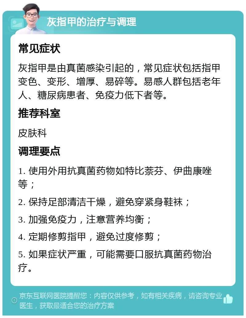 灰指甲的治疗与调理 常见症状 灰指甲是由真菌感染引起的，常见症状包括指甲变色、变形、增厚、易碎等。易感人群包括老年人、糖尿病患者、免疫力低下者等。 推荐科室 皮肤科 调理要点 1. 使用外用抗真菌药物如特比萘芬、伊曲康唑等； 2. 保持足部清洁干燥，避免穿紧身鞋袜； 3. 加强免疫力，注意营养均衡； 4. 定期修剪指甲，避免过度修剪； 5. 如果症状严重，可能需要口服抗真菌药物治疗。