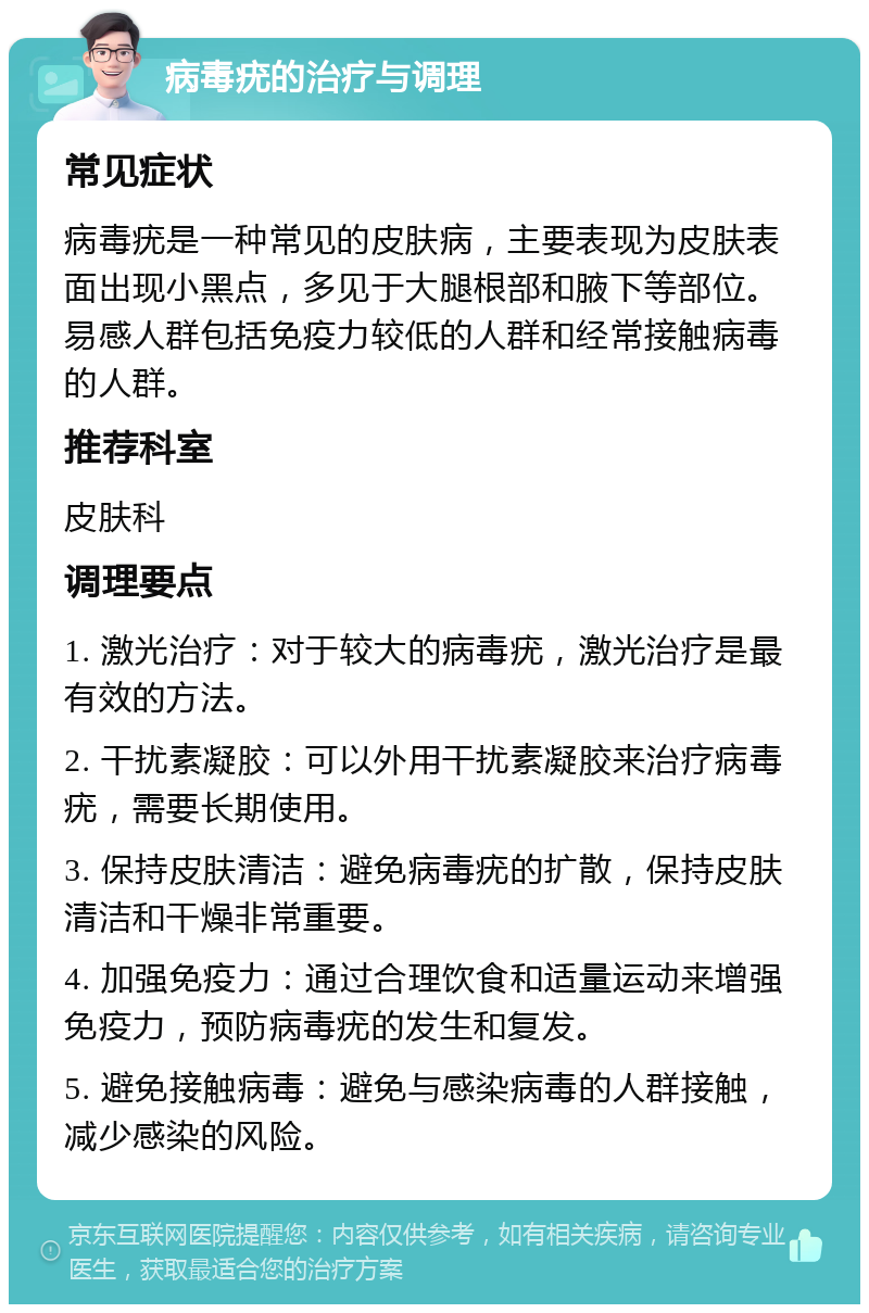 病毒疣的治疗与调理 常见症状 病毒疣是一种常见的皮肤病，主要表现为皮肤表面出现小黑点，多见于大腿根部和腋下等部位。易感人群包括免疫力较低的人群和经常接触病毒的人群。 推荐科室 皮肤科 调理要点 1. 激光治疗：对于较大的病毒疣，激光治疗是最有效的方法。 2. 干扰素凝胶：可以外用干扰素凝胶来治疗病毒疣，需要长期使用。 3. 保持皮肤清洁：避免病毒疣的扩散，保持皮肤清洁和干燥非常重要。 4. 加强免疫力：通过合理饮食和适量运动来增强免疫力，预防病毒疣的发生和复发。 5. 避免接触病毒：避免与感染病毒的人群接触，减少感染的风险。