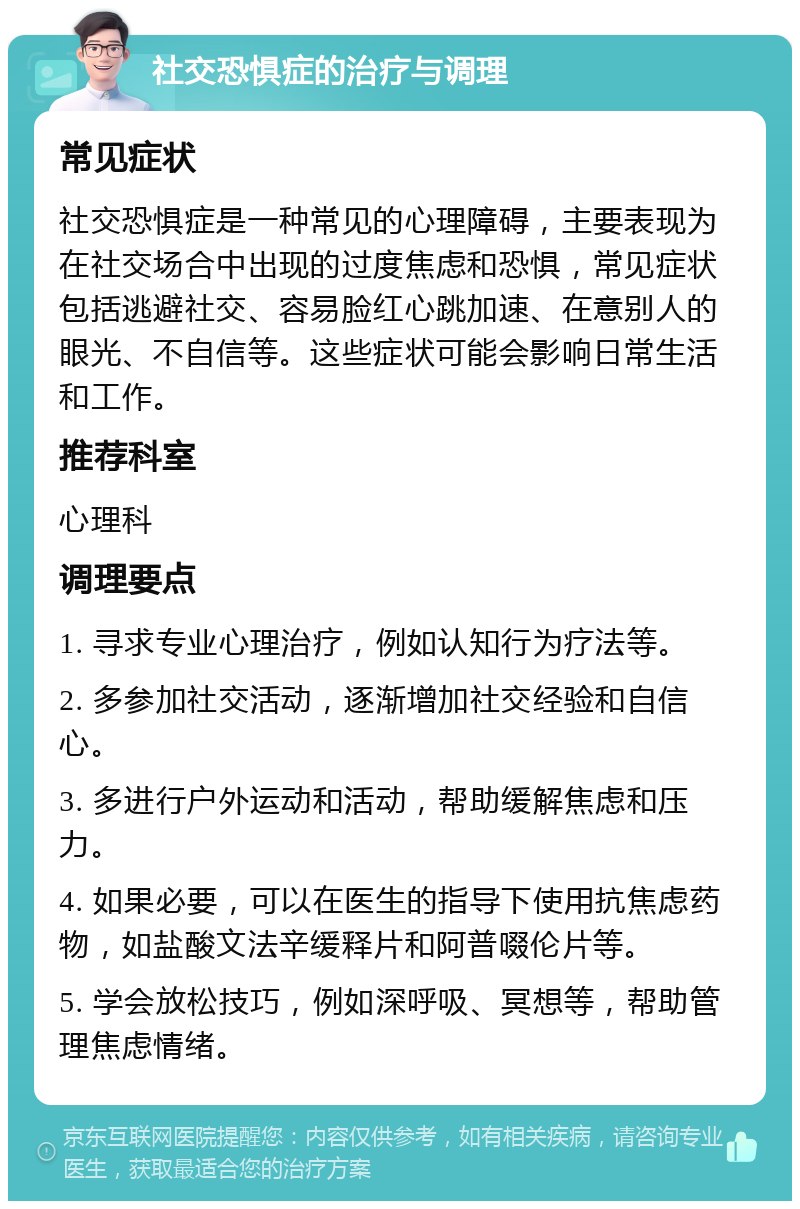 社交恐惧症的治疗与调理 常见症状 社交恐惧症是一种常见的心理障碍，主要表现为在社交场合中出现的过度焦虑和恐惧，常见症状包括逃避社交、容易脸红心跳加速、在意别人的眼光、不自信等。这些症状可能会影响日常生活和工作。 推荐科室 心理科 调理要点 1. 寻求专业心理治疗，例如认知行为疗法等。 2. 多参加社交活动，逐渐增加社交经验和自信心。 3. 多进行户外运动和活动，帮助缓解焦虑和压力。 4. 如果必要，可以在医生的指导下使用抗焦虑药物，如盐酸文法辛缓释片和阿普啜伦片等。 5. 学会放松技巧，例如深呼吸、冥想等，帮助管理焦虑情绪。