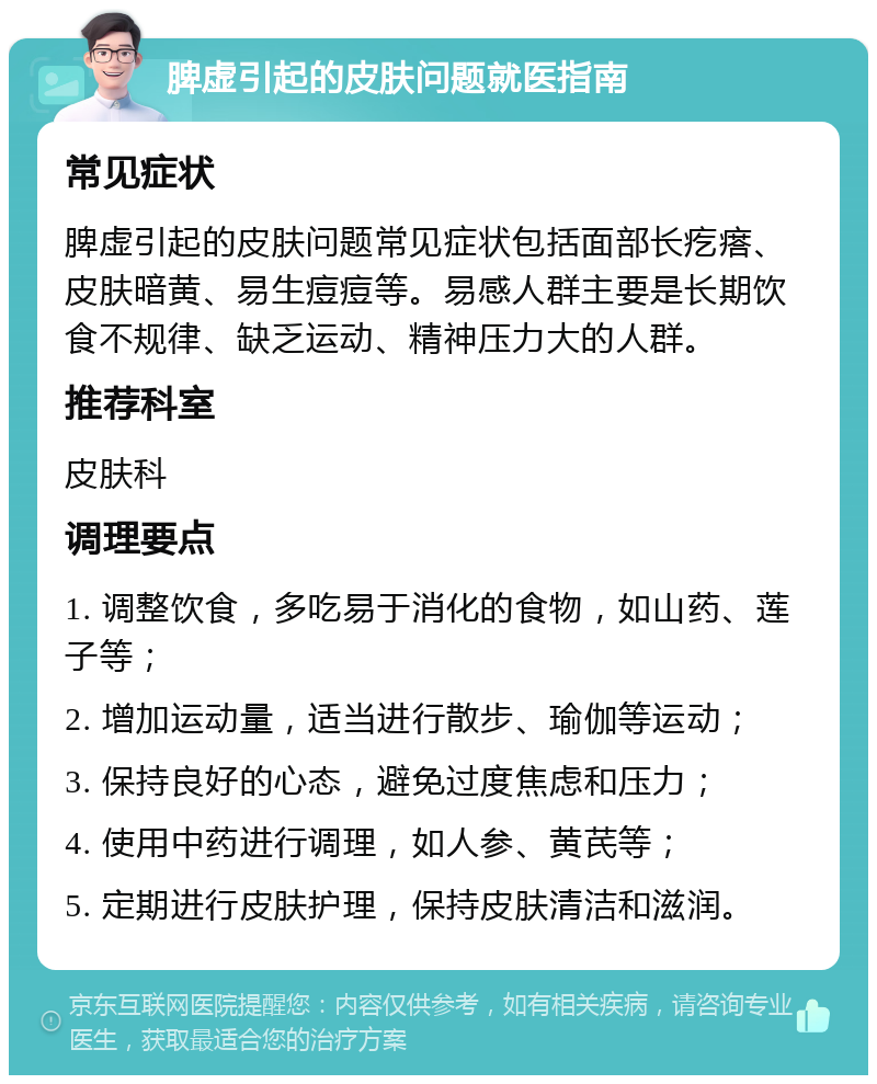 脾虚引起的皮肤问题就医指南 常见症状 脾虚引起的皮肤问题常见症状包括面部长疙瘩、皮肤暗黄、易生痘痘等。易感人群主要是长期饮食不规律、缺乏运动、精神压力大的人群。 推荐科室 皮肤科 调理要点 1. 调整饮食，多吃易于消化的食物，如山药、莲子等； 2. 增加运动量，适当进行散步、瑜伽等运动； 3. 保持良好的心态，避免过度焦虑和压力； 4. 使用中药进行调理，如人参、黄芪等； 5. 定期进行皮肤护理，保持皮肤清洁和滋润。