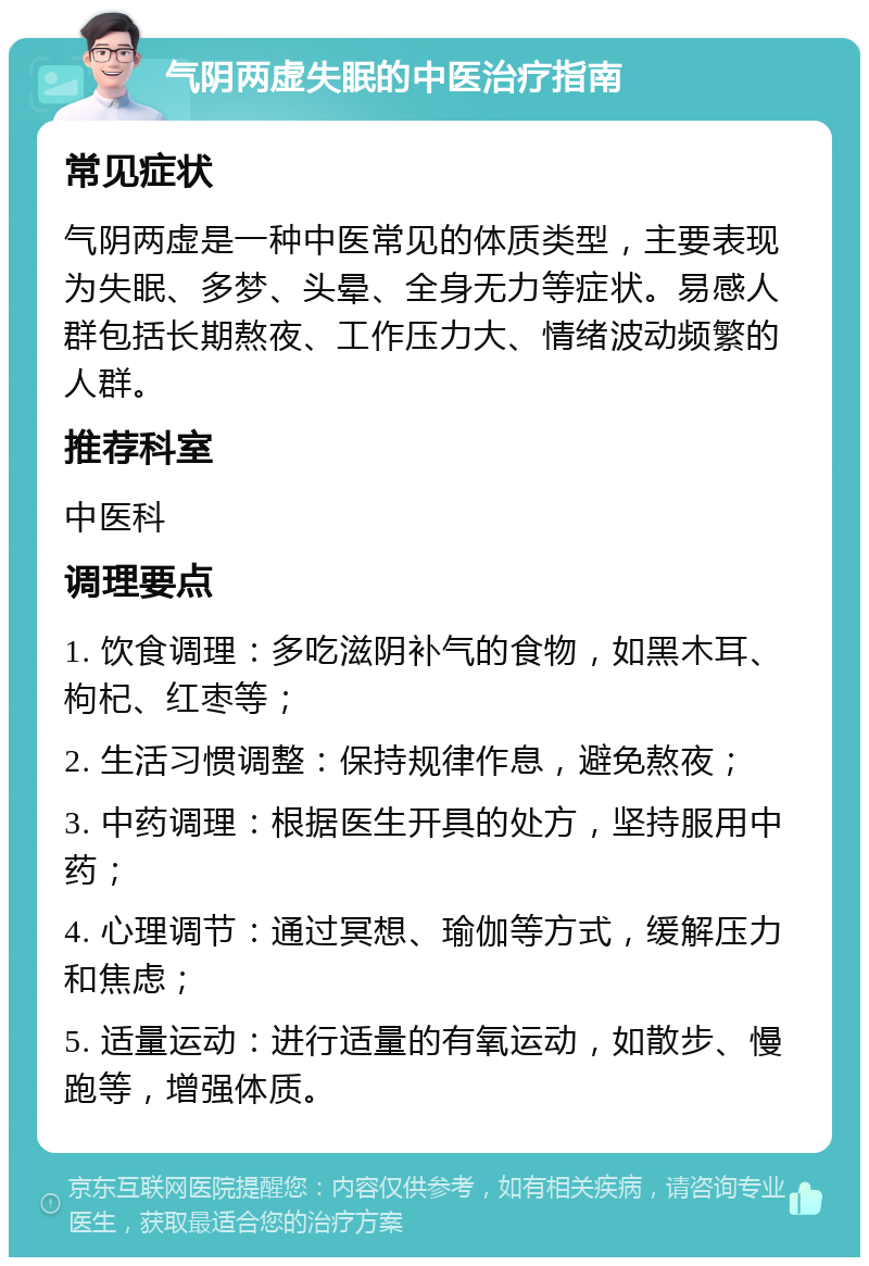 气阴两虚失眠的中医治疗指南 常见症状 气阴两虚是一种中医常见的体质类型，主要表现为失眠、多梦、头晕、全身无力等症状。易感人群包括长期熬夜、工作压力大、情绪波动频繁的人群。 推荐科室 中医科 调理要点 1. 饮食调理：多吃滋阴补气的食物，如黑木耳、枸杞、红枣等； 2. 生活习惯调整：保持规律作息，避免熬夜； 3. 中药调理：根据医生开具的处方，坚持服用中药； 4. 心理调节：通过冥想、瑜伽等方式，缓解压力和焦虑； 5. 适量运动：进行适量的有氧运动，如散步、慢跑等，增强体质。