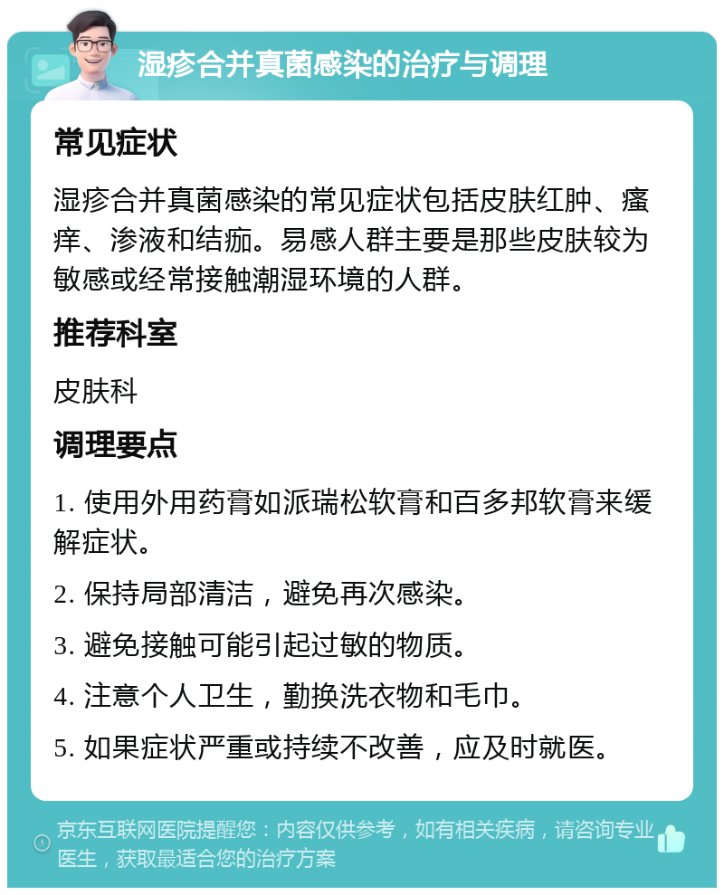 湿疹合并真菌感染的治疗与调理 常见症状 湿疹合并真菌感染的常见症状包括皮肤红肿、瘙痒、渗液和结痂。易感人群主要是那些皮肤较为敏感或经常接触潮湿环境的人群。 推荐科室 皮肤科 调理要点 1. 使用外用药膏如派瑞松软膏和百多邦软膏来缓解症状。 2. 保持局部清洁，避免再次感染。 3. 避免接触可能引起过敏的物质。 4. 注意个人卫生，勤换洗衣物和毛巾。 5. 如果症状严重或持续不改善，应及时就医。