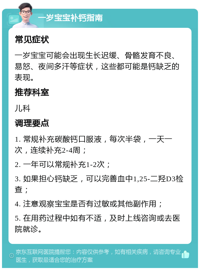 一岁宝宝补钙指南 常见症状 一岁宝宝可能会出现生长迟缓、骨骼发育不良、易怒、夜间多汗等症状，这些都可能是钙缺乏的表现。 推荐科室 儿科 调理要点 1. 常规补充碳酸钙口服液，每次半袋，一天一次，连续补充2-4周； 2. 一年可以常规补充1-2次； 3. 如果担心钙缺乏，可以完善血中1,25-二羟D3检查； 4. 注意观察宝宝是否有过敏或其他副作用； 5. 在用药过程中如有不适，及时上线咨询或去医院就诊。