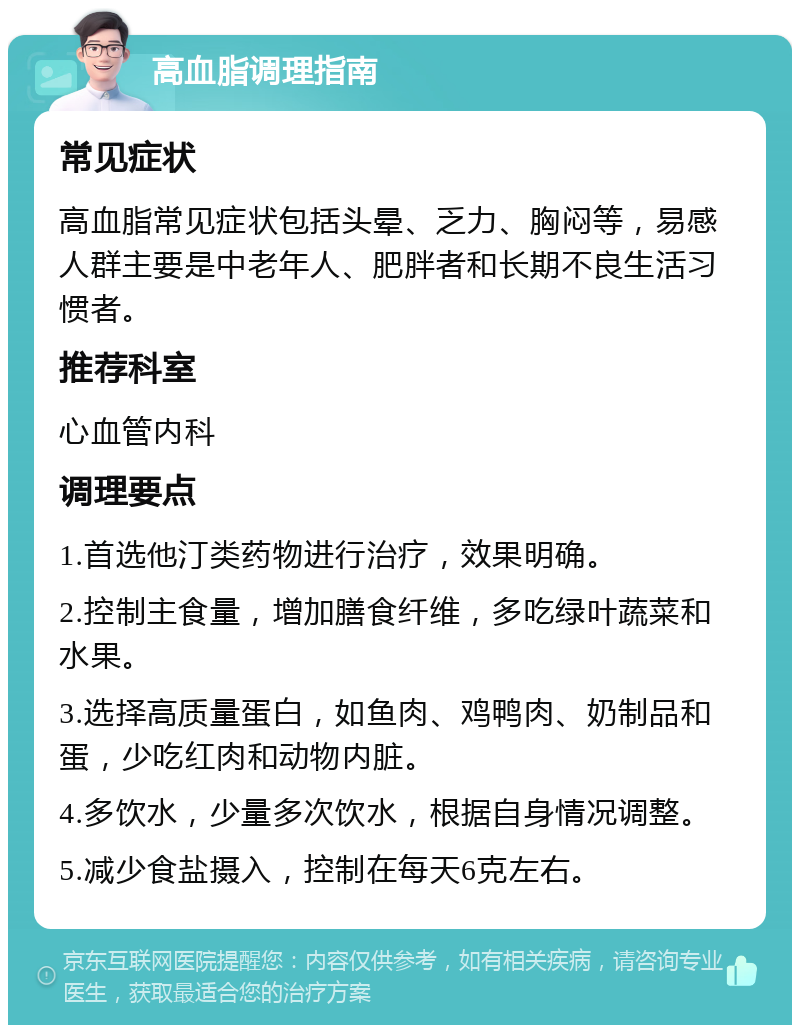 高血脂调理指南 常见症状 高血脂常见症状包括头晕、乏力、胸闷等，易感人群主要是中老年人、肥胖者和长期不良生活习惯者。 推荐科室 心血管内科 调理要点 1.首选他汀类药物进行治疗，效果明确。 2.控制主食量，增加膳食纤维，多吃绿叶蔬菜和水果。 3.选择高质量蛋白，如鱼肉、鸡鸭肉、奶制品和蛋，少吃红肉和动物内脏。 4.多饮水，少量多次饮水，根据自身情况调整。 5.减少食盐摄入，控制在每天6克左右。