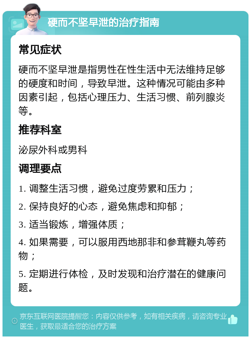 硬而不坚早泄的治疗指南 常见症状 硬而不坚早泄是指男性在性生活中无法维持足够的硬度和时间，导致早泄。这种情况可能由多种因素引起，包括心理压力、生活习惯、前列腺炎等。 推荐科室 泌尿外科或男科 调理要点 1. 调整生活习惯，避免过度劳累和压力； 2. 保持良好的心态，避免焦虑和抑郁； 3. 适当锻炼，增强体质； 4. 如果需要，可以服用西地那非和参茸鞭丸等药物； 5. 定期进行体检，及时发现和治疗潜在的健康问题。