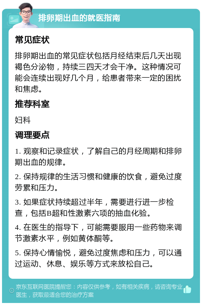 排卵期出血的就医指南 常见症状 排卵期出血的常见症状包括月经结束后几天出现褐色分泌物，持续三四天才会干净。这种情况可能会连续出现好几个月，给患者带来一定的困扰和焦虑。 推荐科室 妇科 调理要点 1. 观察和记录症状，了解自己的月经周期和排卵期出血的规律。 2. 保持规律的生活习惯和健康的饮食，避免过度劳累和压力。 3. 如果症状持续超过半年，需要进行进一步检查，包括B超和性激素六项的抽血化验。 4. 在医生的指导下，可能需要服用一些药物来调节激素水平，例如黄体酮等。 5. 保持心情愉悦，避免过度焦虑和压力，可以通过运动、休息、娱乐等方式来放松自己。