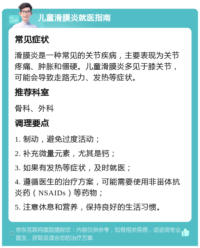 儿童滑膜炎就医指南 常见症状 滑膜炎是一种常见的关节疾病，主要表现为关节疼痛、肿胀和僵硬。儿童滑膜炎多见于膝关节，可能会导致走路无力、发热等症状。 推荐科室 骨科、外科 调理要点 1. 制动，避免过度活动； 2. 补充微量元素，尤其是钙； 3. 如果有发热等症状，及时就医； 4. 遵循医生的治疗方案，可能需要使用非甾体抗炎药（NSAIDs）等药物； 5. 注意休息和营养，保持良好的生活习惯。