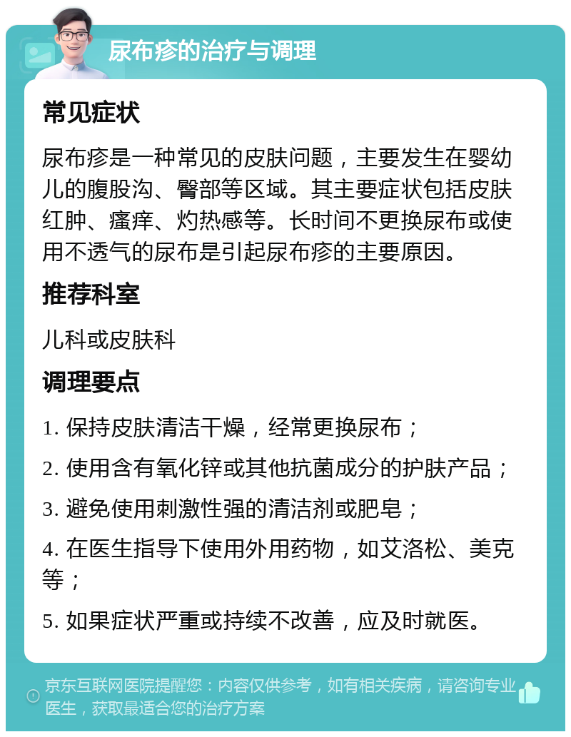 尿布疹的治疗与调理 常见症状 尿布疹是一种常见的皮肤问题，主要发生在婴幼儿的腹股沟、臀部等区域。其主要症状包括皮肤红肿、瘙痒、灼热感等。长时间不更换尿布或使用不透气的尿布是引起尿布疹的主要原因。 推荐科室 儿科或皮肤科 调理要点 1. 保持皮肤清洁干燥，经常更换尿布； 2. 使用含有氧化锌或其他抗菌成分的护肤产品； 3. 避免使用刺激性强的清洁剂或肥皂； 4. 在医生指导下使用外用药物，如艾洛松、美克等； 5. 如果症状严重或持续不改善，应及时就医。