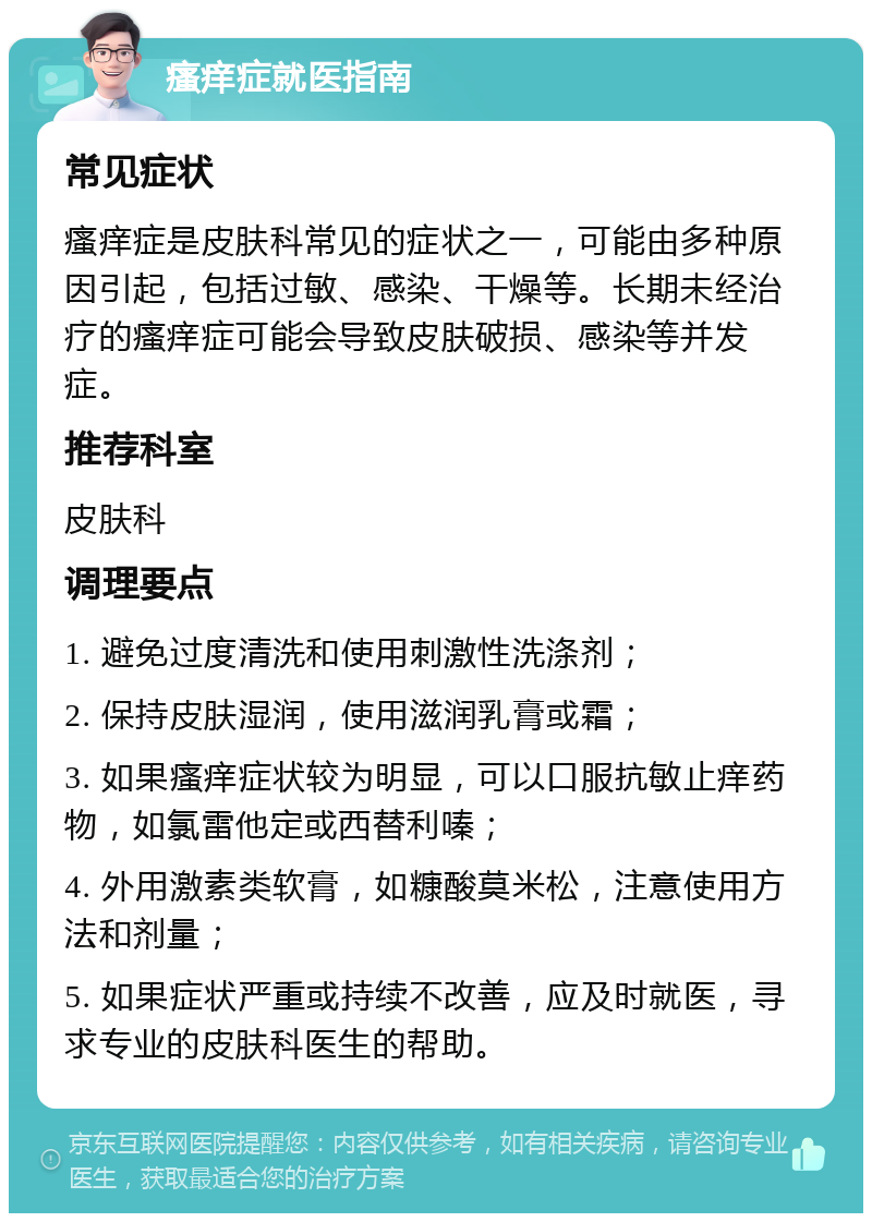 瘙痒症就医指南 常见症状 瘙痒症是皮肤科常见的症状之一，可能由多种原因引起，包括过敏、感染、干燥等。长期未经治疗的瘙痒症可能会导致皮肤破损、感染等并发症。 推荐科室 皮肤科 调理要点 1. 避免过度清洗和使用刺激性洗涤剂； 2. 保持皮肤湿润，使用滋润乳膏或霜； 3. 如果瘙痒症状较为明显，可以口服抗敏止痒药物，如氯雷他定或西替利嗪； 4. 外用激素类软膏，如糠酸莫米松，注意使用方法和剂量； 5. 如果症状严重或持续不改善，应及时就医，寻求专业的皮肤科医生的帮助。