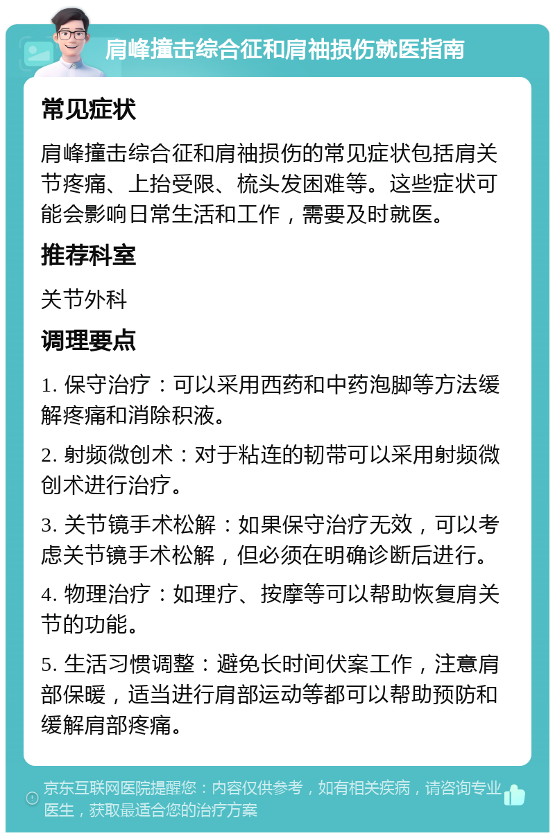 肩峰撞击综合征和肩䄂损伤就医指南 常见症状 肩峰撞击综合征和肩䄂损伤的常见症状包括肩关节疼痛、上抬受限、梳头发困难等。这些症状可能会影响日常生活和工作，需要及时就医。 推荐科室 关节外科 调理要点 1. 保守治疗：可以采用西药和中药泡脚等方法缓解疼痛和消除积液。 2. 射频微创术：对于粘连的韧带可以采用射频微创术进行治疗。 3. 关节镜手术松解：如果保守治疗无效，可以考虑关节镜手术松解，但必须在明确诊断后进行。 4. 物理治疗：如理疗、按摩等可以帮助恢复肩关节的功能。 5. 生活习惯调整：避免长时间伏案工作，注意肩部保暖，适当进行肩部运动等都可以帮助预防和缓解肩部疼痛。