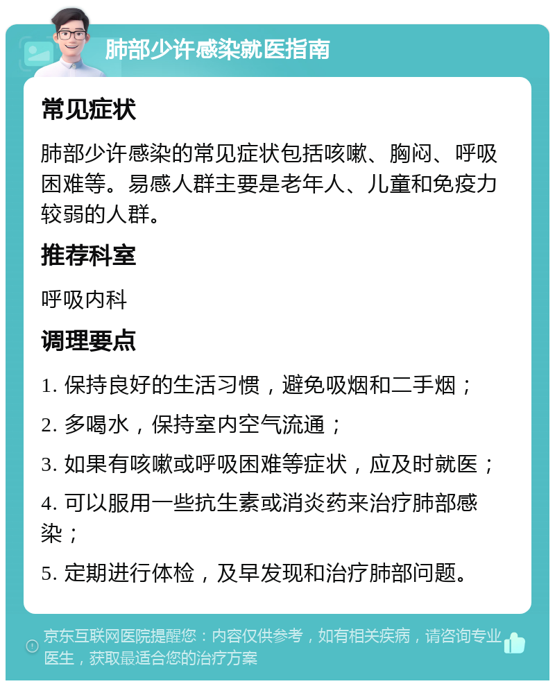 肺部少许感染就医指南 常见症状 肺部少许感染的常见症状包括咳嗽、胸闷、呼吸困难等。易感人群主要是老年人、儿童和免疫力较弱的人群。 推荐科室 呼吸内科 调理要点 1. 保持良好的生活习惯，避免吸烟和二手烟； 2. 多喝水，保持室内空气流通； 3. 如果有咳嗽或呼吸困难等症状，应及时就医； 4. 可以服用一些抗生素或消炎药来治疗肺部感染； 5. 定期进行体检，及早发现和治疗肺部问题。