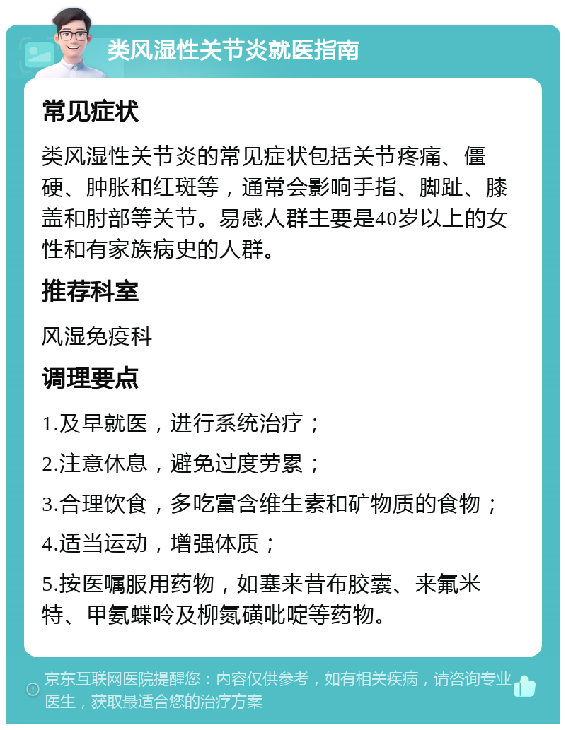 类风湿性关节炎就医指南 常见症状 类风湿性关节炎的常见症状包括关节疼痛、僵硬、肿胀和红斑等，通常会影响手指、脚趾、膝盖和肘部等关节。易感人群主要是40岁以上的女性和有家族病史的人群。 推荐科室 风湿免疫科 调理要点 1.及早就医，进行系统治疗； 2.注意休息，避免过度劳累； 3.合理饮食，多吃富含维生素和矿物质的食物； 4.适当运动，增强体质； 5.按医嘱服用药物，如塞来昔布胶囊、来氟米特、甲氨蝶呤及柳氮磺吡啶等药物。