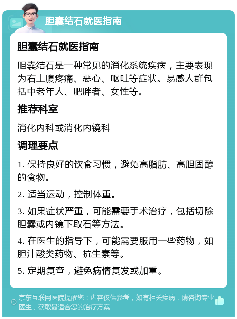 胆囊结石就医指南 胆囊结石就医指南 胆囊结石是一种常见的消化系统疾病，主要表现为右上腹疼痛、恶心、呕吐等症状。易感人群包括中老年人、肥胖者、女性等。 推荐科室 消化内科或消化内镜科 调理要点 1. 保持良好的饮食习惯，避免高脂肪、高胆固醇的食物。 2. 适当运动，控制体重。 3. 如果症状严重，可能需要手术治疗，包括切除胆囊或内镜下取石等方法。 4. 在医生的指导下，可能需要服用一些药物，如胆汁酸类药物、抗生素等。 5. 定期复查，避免病情复发或加重。