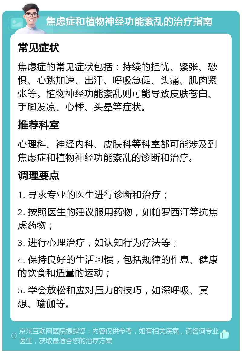 焦虑症和植物神经功能紊乱的治疗指南 常见症状 焦虑症的常见症状包括：持续的担忧、紧张、恐惧、心跳加速、出汗、呼吸急促、头痛、肌肉紧张等。植物神经功能紊乱则可能导致皮肤苍白、手脚发凉、心悸、头晕等症状。 推荐科室 心理科、神经内科、皮肤科等科室都可能涉及到焦虑症和植物神经功能紊乱的诊断和治疗。 调理要点 1. 寻求专业的医生进行诊断和治疗； 2. 按照医生的建议服用药物，如帕罗西汀等抗焦虑药物； 3. 进行心理治疗，如认知行为疗法等； 4. 保持良好的生活习惯，包括规律的作息、健康的饮食和适量的运动； 5. 学会放松和应对压力的技巧，如深呼吸、冥想、瑜伽等。