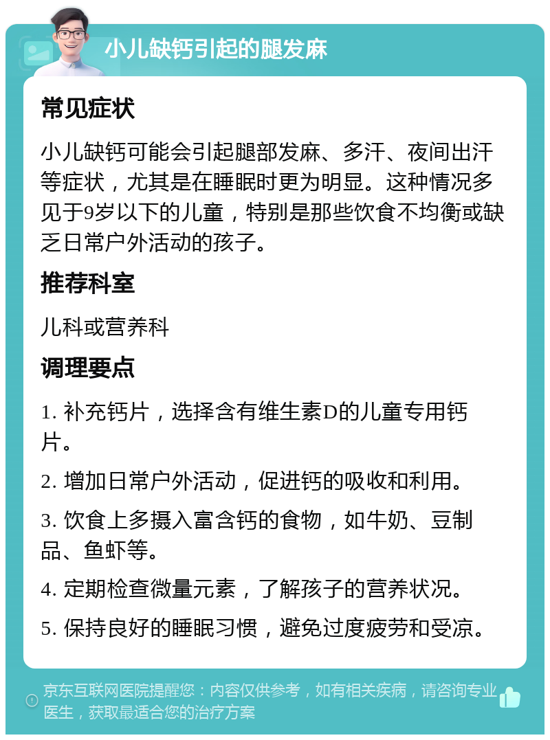 小儿缺钙引起的腿发麻 常见症状 小儿缺钙可能会引起腿部发麻、多汗、夜间出汗等症状，尤其是在睡眠时更为明显。这种情况多见于9岁以下的儿童，特别是那些饮食不均衡或缺乏日常户外活动的孩子。 推荐科室 儿科或营养科 调理要点 1. 补充钙片，选择含有维生素D的儿童专用钙片。 2. 增加日常户外活动，促进钙的吸收和利用。 3. 饮食上多摄入富含钙的食物，如牛奶、豆制品、鱼虾等。 4. 定期检查微量元素，了解孩子的营养状况。 5. 保持良好的睡眠习惯，避免过度疲劳和受凉。