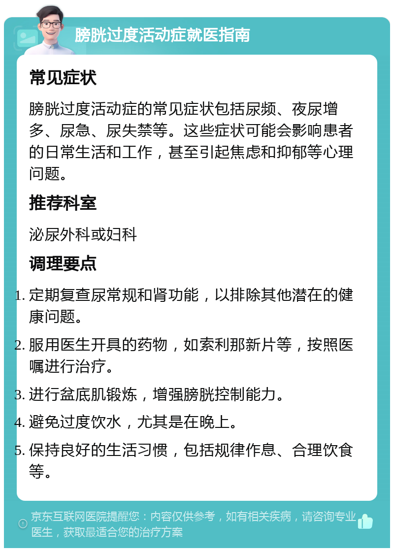 膀胱过度活动症就医指南 常见症状 膀胱过度活动症的常见症状包括尿频、夜尿增多、尿急、尿失禁等。这些症状可能会影响患者的日常生活和工作，甚至引起焦虑和抑郁等心理问题。 推荐科室 泌尿外科或妇科 调理要点 定期复查尿常规和肾功能，以排除其他潜在的健康问题。 服用医生开具的药物，如索利那新片等，按照医嘱进行治疗。 进行盆底肌锻炼，增强膀胱控制能力。 避免过度饮水，尤其是在晚上。 保持良好的生活习惯，包括规律作息、合理饮食等。