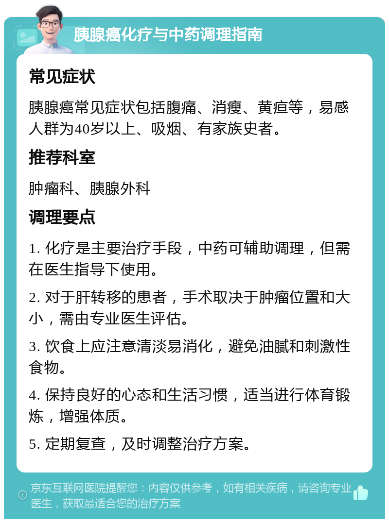 胰腺癌化疗与中药调理指南 常见症状 胰腺癌常见症状包括腹痛、消瘦、黄疸等，易感人群为40岁以上、吸烟、有家族史者。 推荐科室 肿瘤科、胰腺外科 调理要点 1. 化疗是主要治疗手段，中药可辅助调理，但需在医生指导下使用。 2. 对于肝转移的患者，手术取决于肿瘤位置和大小，需由专业医生评估。 3. 饮食上应注意清淡易消化，避免油腻和刺激性食物。 4. 保持良好的心态和生活习惯，适当进行体育锻炼，增强体质。 5. 定期复查，及时调整治疗方案。