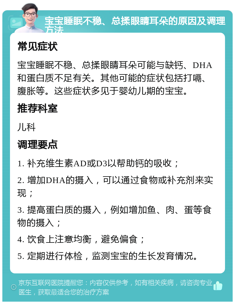 宝宝睡眠不稳、总揉眼睛耳朵的原因及调理方法 常见症状 宝宝睡眠不稳、总揉眼睛耳朵可能与缺钙、DHA和蛋白质不足有关。其他可能的症状包括打嗝、腹胀等。这些症状多见于婴幼儿期的宝宝。 推荐科室 儿科 调理要点 1. 补充维生素AD或D3以帮助钙的吸收； 2. 增加DHA的摄入，可以通过食物或补充剂来实现； 3. 提高蛋白质的摄入，例如增加鱼、肉、蛋等食物的摄入； 4. 饮食上注意均衡，避免偏食； 5. 定期进行体检，监测宝宝的生长发育情况。