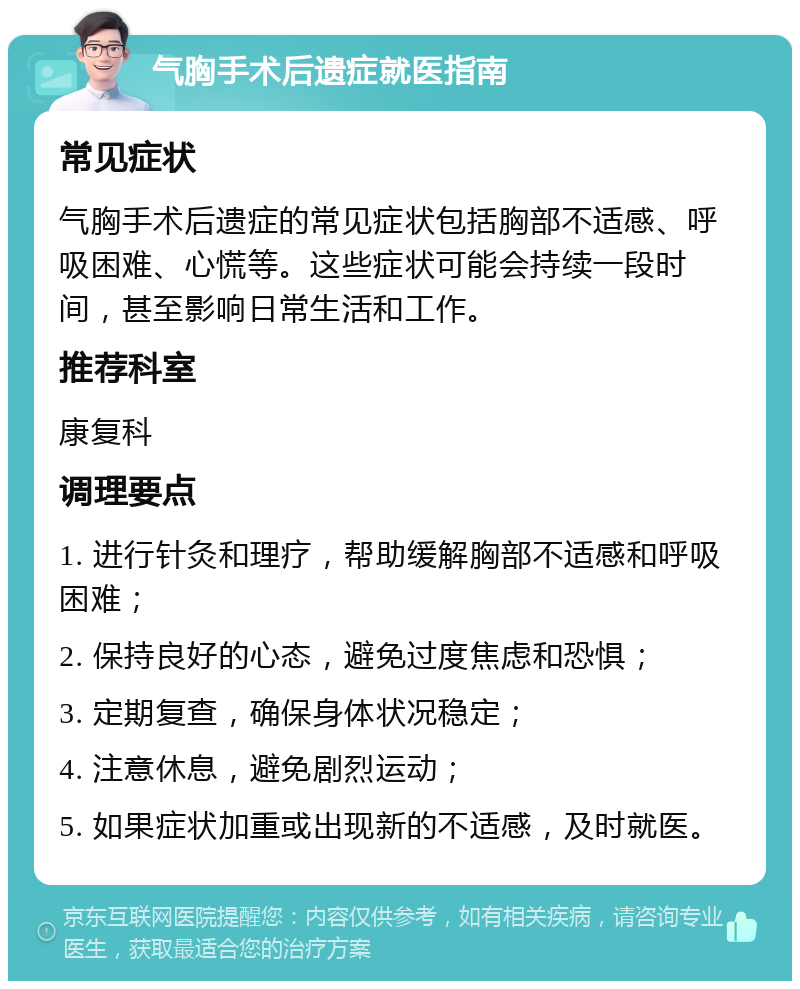 气胸手术后遗症就医指南 常见症状 气胸手术后遗症的常见症状包括胸部不适感、呼吸困难、心慌等。这些症状可能会持续一段时间，甚至影响日常生活和工作。 推荐科室 康复科 调理要点 1. 进行针灸和理疗，帮助缓解胸部不适感和呼吸困难； 2. 保持良好的心态，避免过度焦虑和恐惧； 3. 定期复查，确保身体状况稳定； 4. 注意休息，避免剧烈运动； 5. 如果症状加重或出现新的不适感，及时就医。