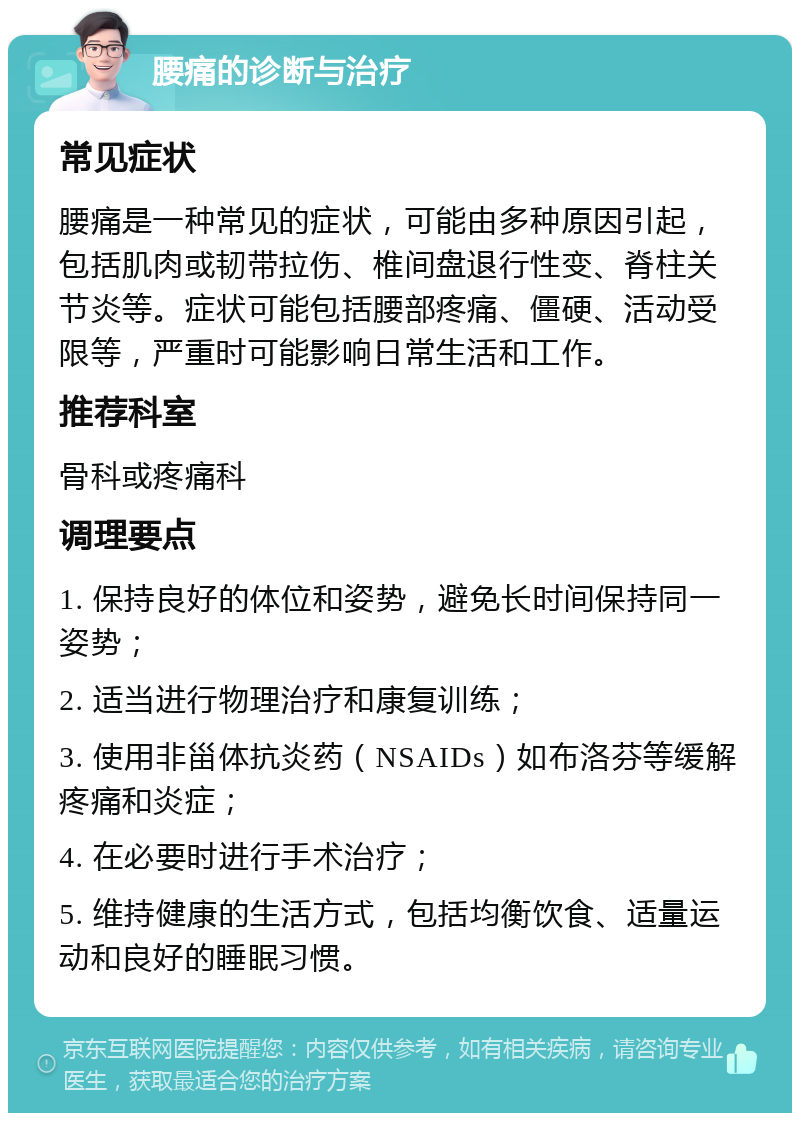 腰痛的诊断与治疗 常见症状 腰痛是一种常见的症状，可能由多种原因引起，包括肌肉或韧带拉伤、椎间盘退行性变、脊柱关节炎等。症状可能包括腰部疼痛、僵硬、活动受限等，严重时可能影响日常生活和工作。 推荐科室 骨科或疼痛科 调理要点 1. 保持良好的体位和姿势，避免长时间保持同一姿势； 2. 适当进行物理治疗和康复训练； 3. 使用非甾体抗炎药（NSAIDs）如布洛芬等缓解疼痛和炎症； 4. 在必要时进行手术治疗； 5. 维持健康的生活方式，包括均衡饮食、适量运动和良好的睡眠习惯。