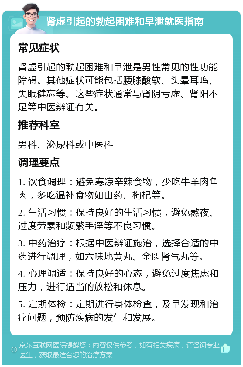 肾虚引起的勃起困难和早泄就医指南 常见症状 肾虚引起的勃起困难和早泄是男性常见的性功能障碍。其他症状可能包括腰膝酸软、头晕耳鸣、失眠健忘等。这些症状通常与肾阴亏虚、肾阳不足等中医辨证有关。 推荐科室 男科、泌尿科或中医科 调理要点 1. 饮食调理：避免寒凉辛辣食物，少吃牛羊肉鱼肉，多吃温补食物如山药、枸杞等。 2. 生活习惯：保持良好的生活习惯，避免熬夜、过度劳累和频繁手淫等不良习惯。 3. 中药治疗：根据中医辨证施治，选择合适的中药进行调理，如六味地黄丸、金匮肾气丸等。 4. 心理调适：保持良好的心态，避免过度焦虑和压力，进行适当的放松和休息。 5. 定期体检：定期进行身体检查，及早发现和治疗问题，预防疾病的发生和发展。