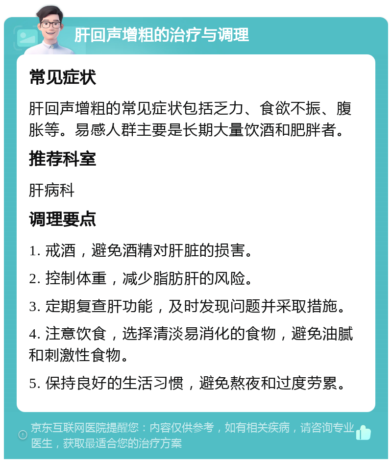 肝回声增粗的治疗与调理 常见症状 肝回声增粗的常见症状包括乏力、食欲不振、腹胀等。易感人群主要是长期大量饮酒和肥胖者。 推荐科室 肝病科 调理要点 1. 戒酒，避免酒精对肝脏的损害。 2. 控制体重，减少脂肪肝的风险。 3. 定期复查肝功能，及时发现问题并采取措施。 4. 注意饮食，选择清淡易消化的食物，避免油腻和刺激性食物。 5. 保持良好的生活习惯，避免熬夜和过度劳累。