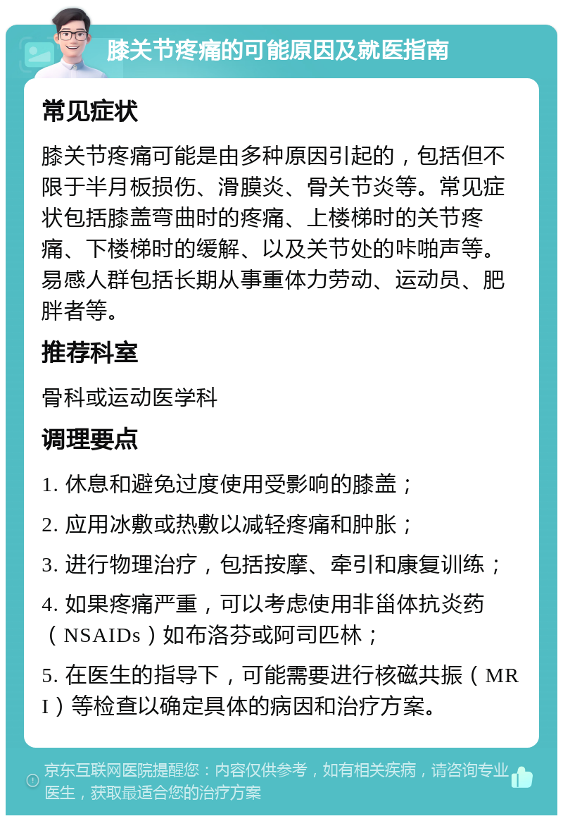 膝关节疼痛的可能原因及就医指南 常见症状 膝关节疼痛可能是由多种原因引起的，包括但不限于半月板损伤、滑膜炎、骨关节炎等。常见症状包括膝盖弯曲时的疼痛、上楼梯时的关节疼痛、下楼梯时的缓解、以及关节处的咔啪声等。易感人群包括长期从事重体力劳动、运动员、肥胖者等。 推荐科室 骨科或运动医学科 调理要点 1. 休息和避免过度使用受影响的膝盖； 2. 应用冰敷或热敷以减轻疼痛和肿胀； 3. 进行物理治疗，包括按摩、牵引和康复训练； 4. 如果疼痛严重，可以考虑使用非甾体抗炎药（NSAIDs）如布洛芬或阿司匹林； 5. 在医生的指导下，可能需要进行核磁共振（MRI）等检查以确定具体的病因和治疗方案。