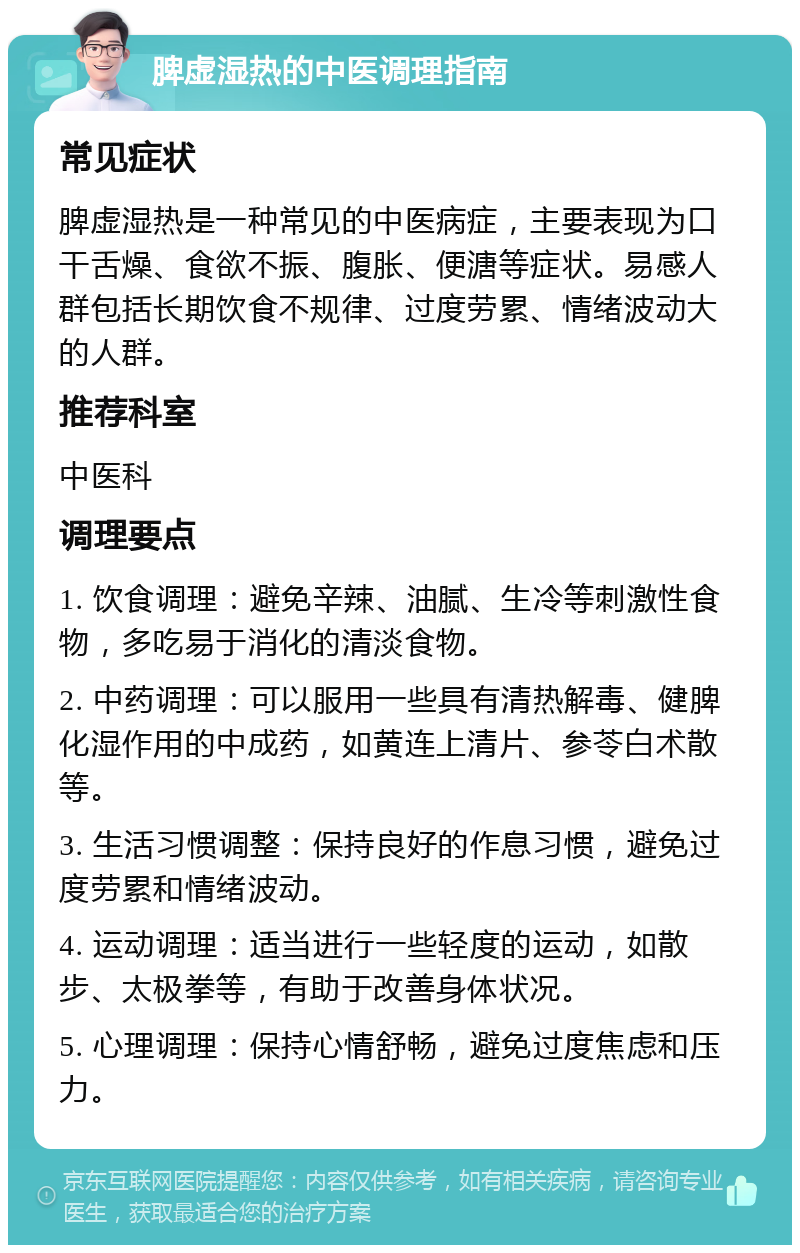 脾虚湿热的中医调理指南 常见症状 脾虚湿热是一种常见的中医病症，主要表现为口干舌燥、食欲不振、腹胀、便溏等症状。易感人群包括长期饮食不规律、过度劳累、情绪波动大的人群。 推荐科室 中医科 调理要点 1. 饮食调理：避免辛辣、油腻、生冷等刺激性食物，多吃易于消化的清淡食物。 2. 中药调理：可以服用一些具有清热解毒、健脾化湿作用的中成药，如黄连上清片、参苓白术散等。 3. 生活习惯调整：保持良好的作息习惯，避免过度劳累和情绪波动。 4. 运动调理：适当进行一些轻度的运动，如散步、太极拳等，有助于改善身体状况。 5. 心理调理：保持心情舒畅，避免过度焦虑和压力。