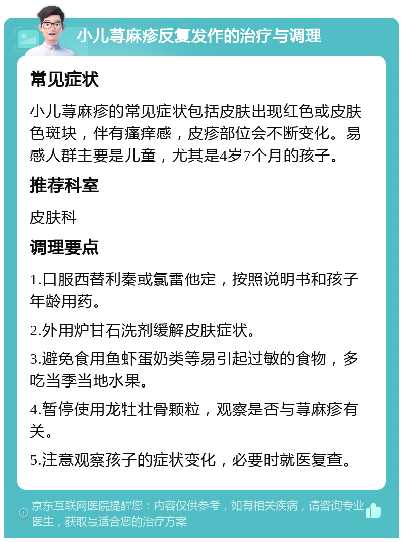 小儿荨麻疹反复发作的治疗与调理 常见症状 小儿荨麻疹的常见症状包括皮肤出现红色或皮肤色斑块，伴有瘙痒感，皮疹部位会不断变化。易感人群主要是儿童，尤其是4岁7个月的孩子。 推荐科室 皮肤科 调理要点 1.口服西替利秦或氯雷他定，按照说明书和孩子年龄用药。 2.外用炉甘石洗剂缓解皮肤症状。 3.避免食用鱼虾蛋奶类等易引起过敏的食物，多吃当季当地水果。 4.暂停使用龙牡壮骨颗粒，观察是否与荨麻疹有关。 5.注意观察孩子的症状变化，必要时就医复查。