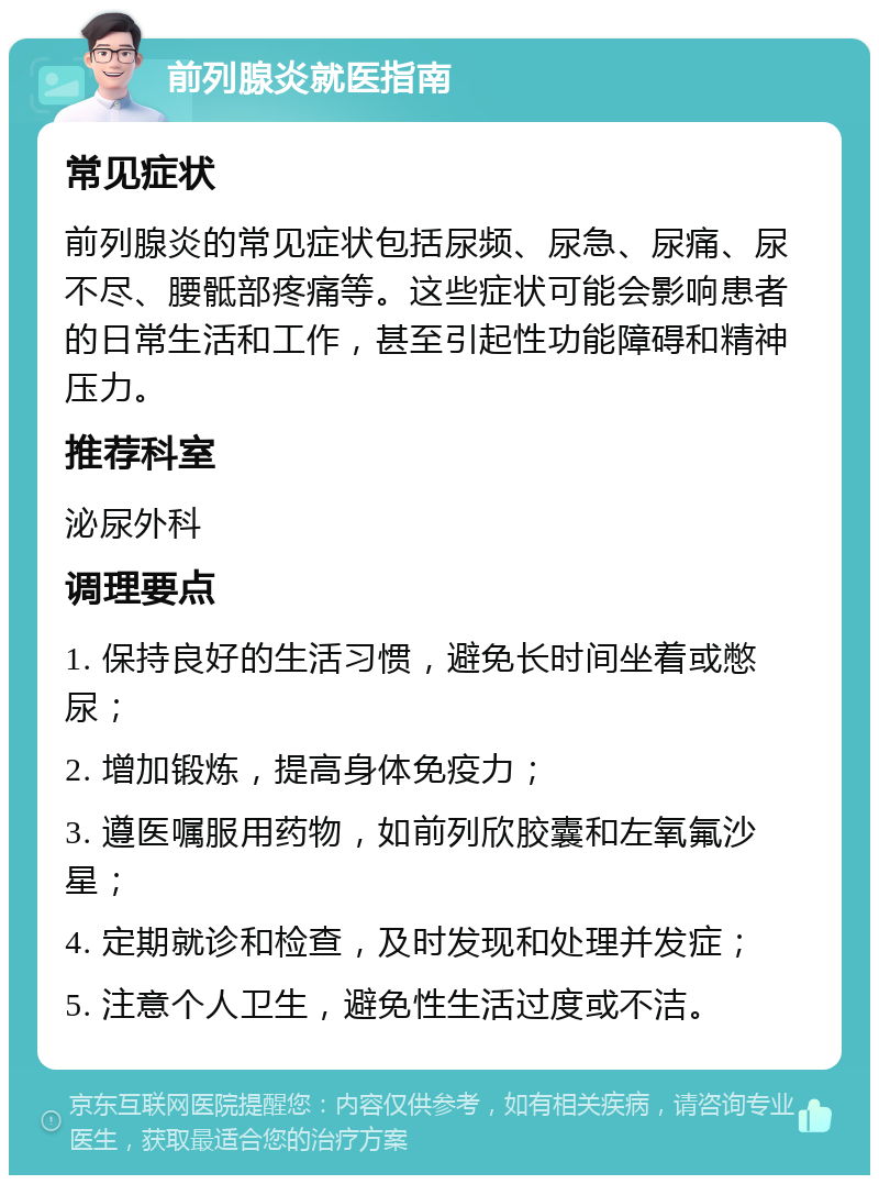 前列腺炎就医指南 常见症状 前列腺炎的常见症状包括尿频、尿急、尿痛、尿不尽、腰骶部疼痛等。这些症状可能会影响患者的日常生活和工作，甚至引起性功能障碍和精神压力。 推荐科室 泌尿外科 调理要点 1. 保持良好的生活习惯，避免长时间坐着或憋尿； 2. 增加锻炼，提高身体免疫力； 3. 遵医嘱服用药物，如前列欣胶囊和左氧氟沙星； 4. 定期就诊和检查，及时发现和处理并发症； 5. 注意个人卫生，避免性生活过度或不洁。