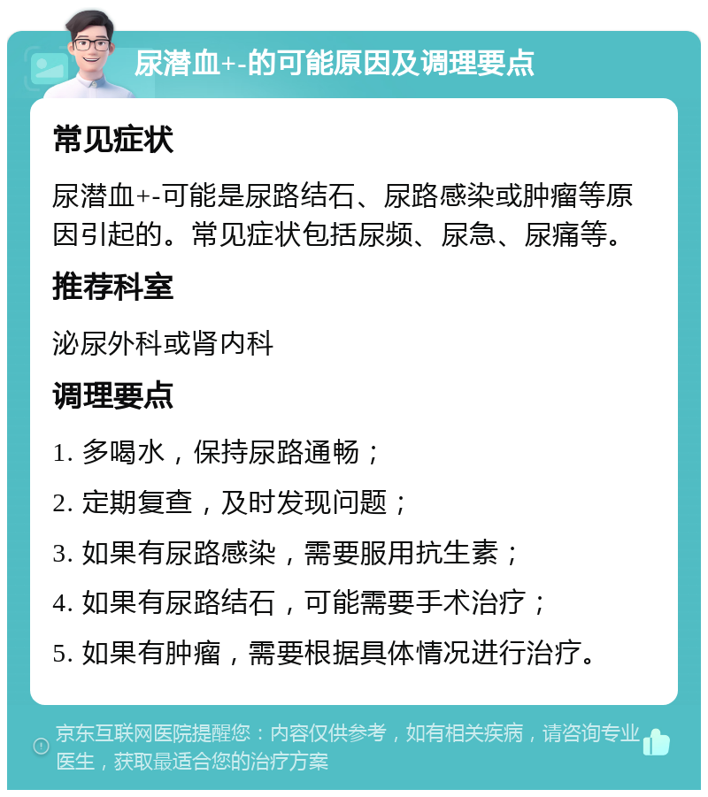 尿潜血+-的可能原因及调理要点 常见症状 尿潜血+-可能是尿路结石、尿路感染或肿瘤等原因引起的。常见症状包括尿频、尿急、尿痛等。 推荐科室 泌尿外科或肾内科 调理要点 1. 多喝水，保持尿路通畅； 2. 定期复查，及时发现问题； 3. 如果有尿路感染，需要服用抗生素； 4. 如果有尿路结石，可能需要手术治疗； 5. 如果有肿瘤，需要根据具体情况进行治疗。