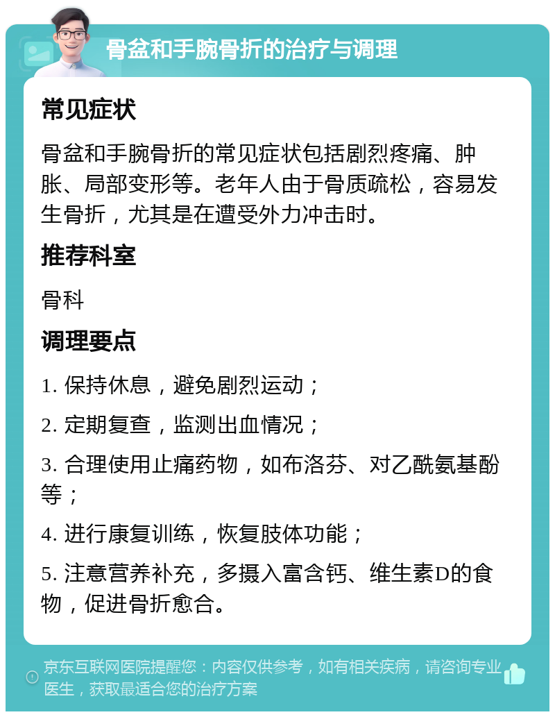 骨盆和手腕骨折的治疗与调理 常见症状 骨盆和手腕骨折的常见症状包括剧烈疼痛、肿胀、局部变形等。老年人由于骨质疏松，容易发生骨折，尤其是在遭受外力冲击时。 推荐科室 骨科 调理要点 1. 保持休息，避免剧烈运动； 2. 定期复查，监测出血情况； 3. 合理使用止痛药物，如布洛芬、对乙酰氨基酚等； 4. 进行康复训练，恢复肢体功能； 5. 注意营养补充，多摄入富含钙、维生素D的食物，促进骨折愈合。