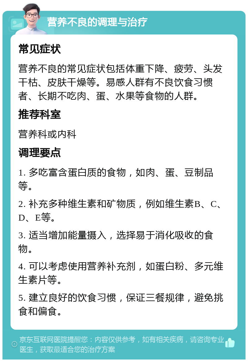 营养不良的调理与治疗 常见症状 营养不良的常见症状包括体重下降、疲劳、头发干枯、皮肤干燥等。易感人群有不良饮食习惯者、长期不吃肉、蛋、水果等食物的人群。 推荐科室 营养科或内科 调理要点 1. 多吃富含蛋白质的食物，如肉、蛋、豆制品等。 2. 补充多种维生素和矿物质，例如维生素B、C、D、E等。 3. 适当增加能量摄入，选择易于消化吸收的食物。 4. 可以考虑使用营养补充剂，如蛋白粉、多元维生素片等。 5. 建立良好的饮食习惯，保证三餐规律，避免挑食和偏食。