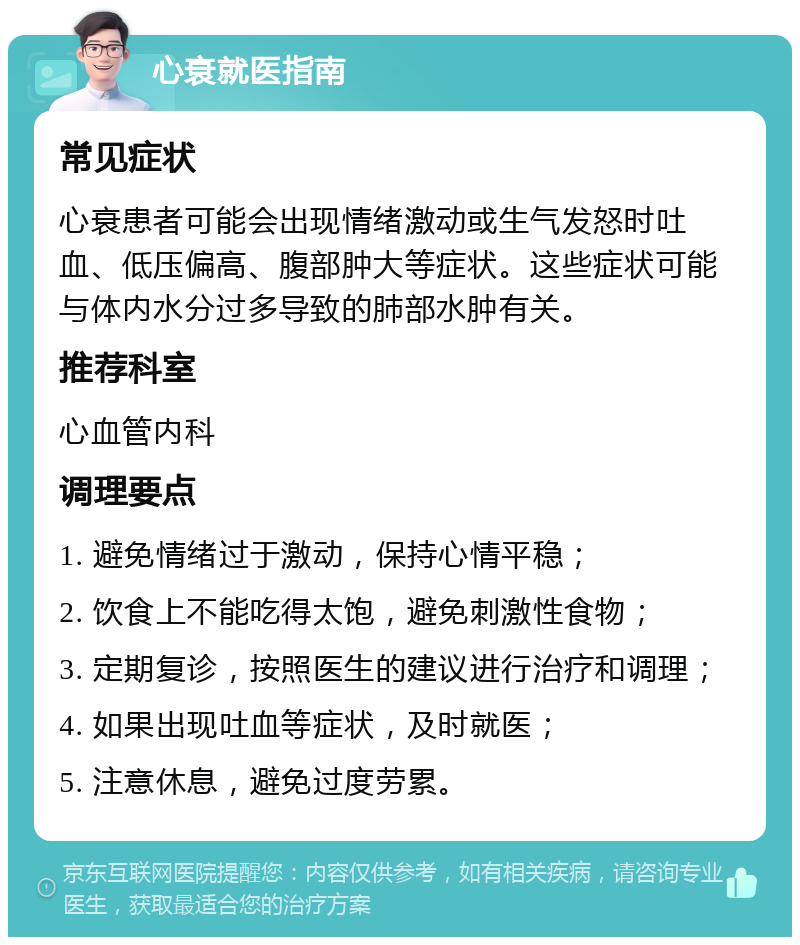 心衰就医指南 常见症状 心衰患者可能会出现情绪激动或生气发怒时吐血、低压偏高、腹部肿大等症状。这些症状可能与体内水分过多导致的肺部水肿有关。 推荐科室 心血管内科 调理要点 1. 避免情绪过于激动，保持心情平稳； 2. 饮食上不能吃得太饱，避免刺激性食物； 3. 定期复诊，按照医生的建议进行治疗和调理； 4. 如果出现吐血等症状，及时就医； 5. 注意休息，避免过度劳累。