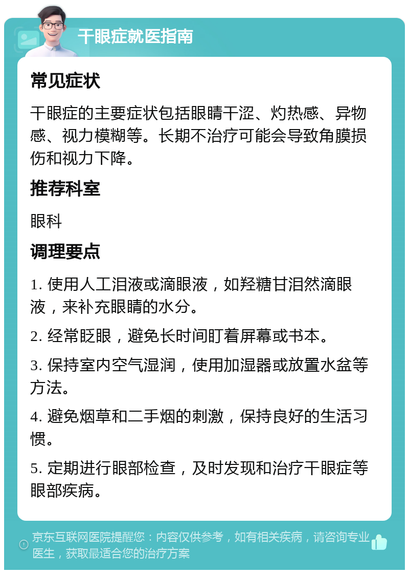 干眼症就医指南 常见症状 干眼症的主要症状包括眼睛干涩、灼热感、异物感、视力模糊等。长期不治疗可能会导致角膜损伤和视力下降。 推荐科室 眼科 调理要点 1. 使用人工泪液或滴眼液，如羟糖甘泪然滴眼液，来补充眼睛的水分。 2. 经常眨眼，避免长时间盯着屏幕或书本。 3. 保持室内空气湿润，使用加湿器或放置水盆等方法。 4. 避免烟草和二手烟的刺激，保持良好的生活习惯。 5. 定期进行眼部检查，及时发现和治疗干眼症等眼部疾病。