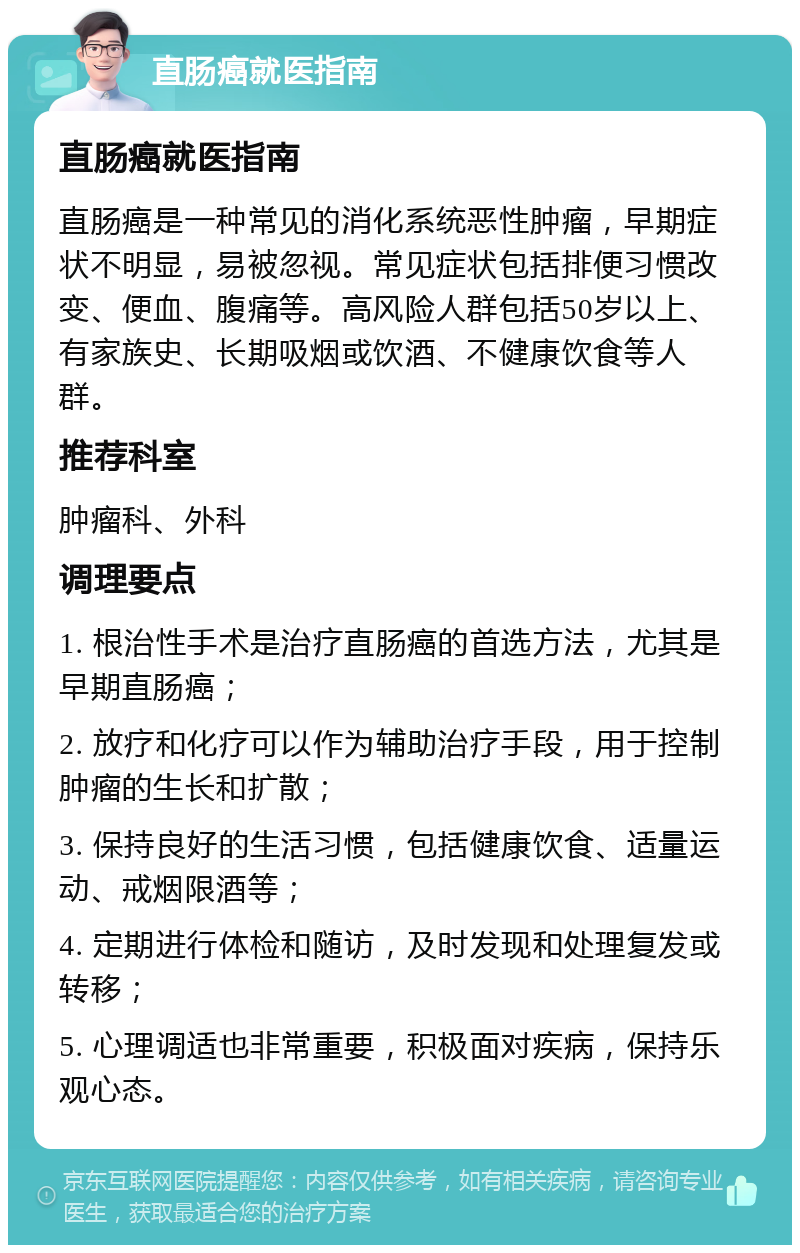 直肠癌就医指南 直肠癌就医指南 直肠癌是一种常见的消化系统恶性肿瘤，早期症状不明显，易被忽视。常见症状包括排便习惯改变、便血、腹痛等。高风险人群包括50岁以上、有家族史、长期吸烟或饮酒、不健康饮食等人群。 推荐科室 肿瘤科、外科 调理要点 1. 根治性手术是治疗直肠癌的首选方法，尤其是早期直肠癌； 2. 放疗和化疗可以作为辅助治疗手段，用于控制肿瘤的生长和扩散； 3. 保持良好的生活习惯，包括健康饮食、适量运动、戒烟限酒等； 4. 定期进行体检和随访，及时发现和处理复发或转移； 5. 心理调适也非常重要，积极面对疾病，保持乐观心态。