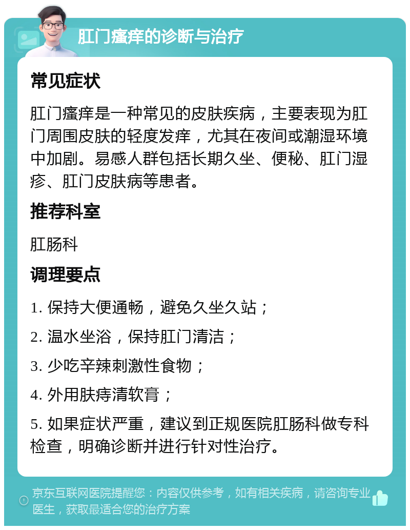 肛门瘙痒的诊断与治疗 常见症状 肛门瘙痒是一种常见的皮肤疾病，主要表现为肛门周围皮肤的轻度发痒，尤其在夜间或潮湿环境中加剧。易感人群包括长期久坐、便秘、肛门湿疹、肛门皮肤病等患者。 推荐科室 肛肠科 调理要点 1. 保持大便通畅，避免久坐久站； 2. 温水坐浴，保持肛门清洁； 3. 少吃辛辣刺激性食物； 4. 外用肤痔清软膏； 5. 如果症状严重，建议到正规医院肛肠科做专科检查，明确诊断并进行针对性治疗。