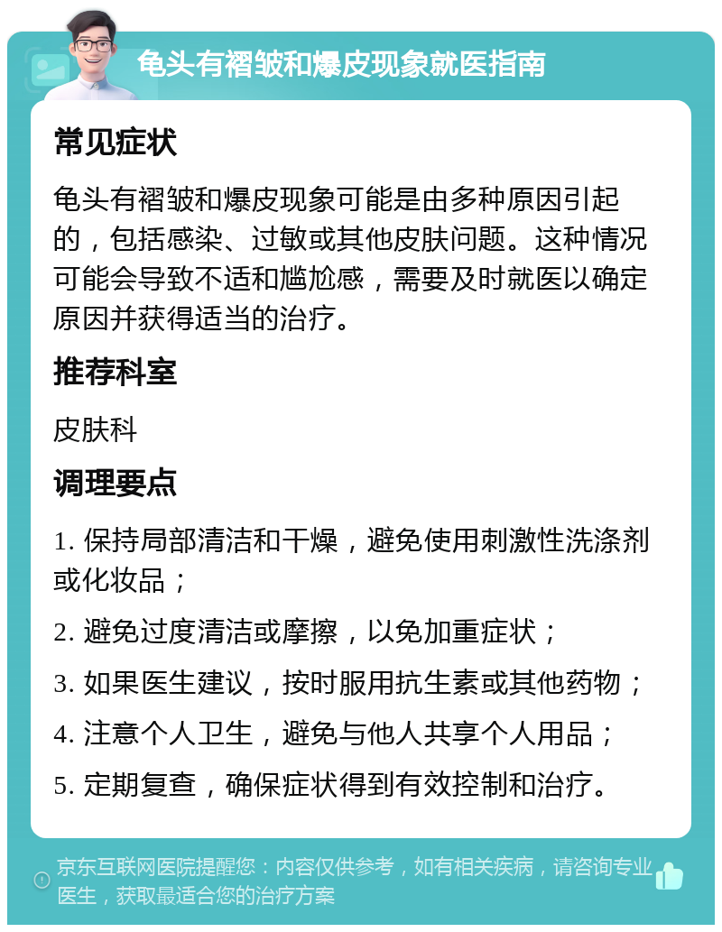 龟头有褶皱和爆皮现象就医指南 常见症状 龟头有褶皱和爆皮现象可能是由多种原因引起的，包括感染、过敏或其他皮肤问题。这种情况可能会导致不适和尴尬感，需要及时就医以确定原因并获得适当的治疗。 推荐科室 皮肤科 调理要点 1. 保持局部清洁和干燥，避免使用刺激性洗涤剂或化妆品； 2. 避免过度清洁或摩擦，以免加重症状； 3. 如果医生建议，按时服用抗生素或其他药物； 4. 注意个人卫生，避免与他人共享个人用品； 5. 定期复查，确保症状得到有效控制和治疗。