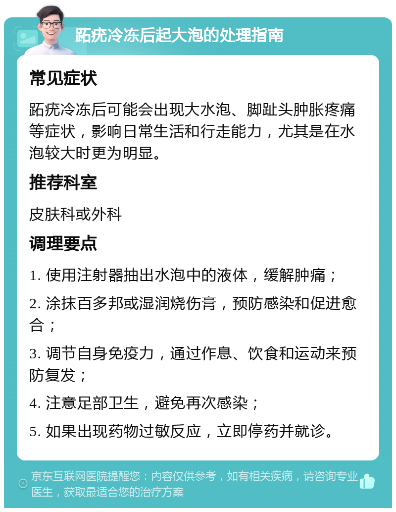 跖疣冷冻后起大泡的处理指南 常见症状 跖疣冷冻后可能会出现大水泡、脚趾头肿胀疼痛等症状，影响日常生活和行走能力，尤其是在水泡较大时更为明显。 推荐科室 皮肤科或外科 调理要点 1. 使用注射器抽出水泡中的液体，缓解肿痛； 2. 涂抹百多邦或湿润烧伤膏，预防感染和促进愈合； 3. 调节自身免疫力，通过作息、饮食和运动来预防复发； 4. 注意足部卫生，避免再次感染； 5. 如果出现药物过敏反应，立即停药并就诊。