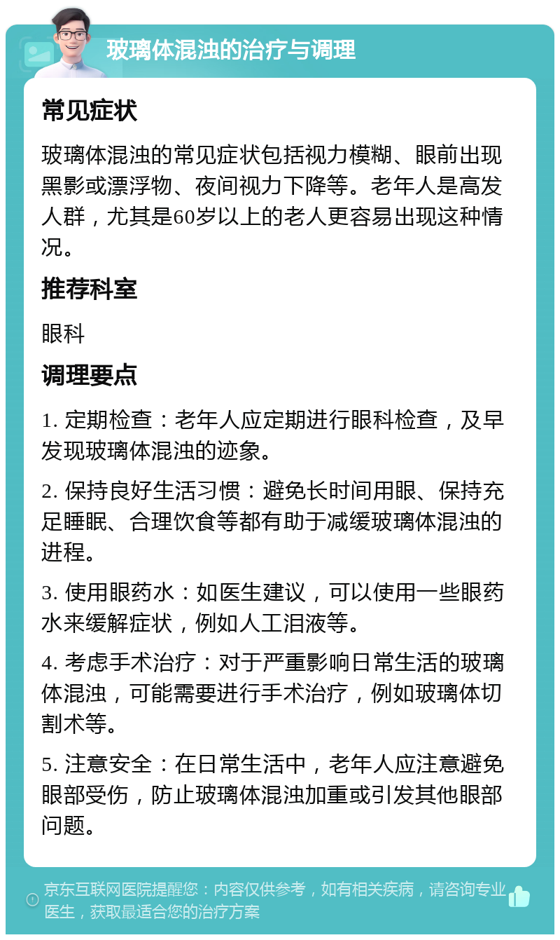 玻璃体混浊的治疗与调理 常见症状 玻璃体混浊的常见症状包括视力模糊、眼前出现黑影或漂浮物、夜间视力下降等。老年人是高发人群，尤其是60岁以上的老人更容易出现这种情况。 推荐科室 眼科 调理要点 1. 定期检查：老年人应定期进行眼科检查，及早发现玻璃体混浊的迹象。 2. 保持良好生活习惯：避免长时间用眼、保持充足睡眠、合理饮食等都有助于减缓玻璃体混浊的进程。 3. 使用眼药水：如医生建议，可以使用一些眼药水来缓解症状，例如人工泪液等。 4. 考虑手术治疗：对于严重影响日常生活的玻璃体混浊，可能需要进行手术治疗，例如玻璃体切割术等。 5. 注意安全：在日常生活中，老年人应注意避免眼部受伤，防止玻璃体混浊加重或引发其他眼部问题。