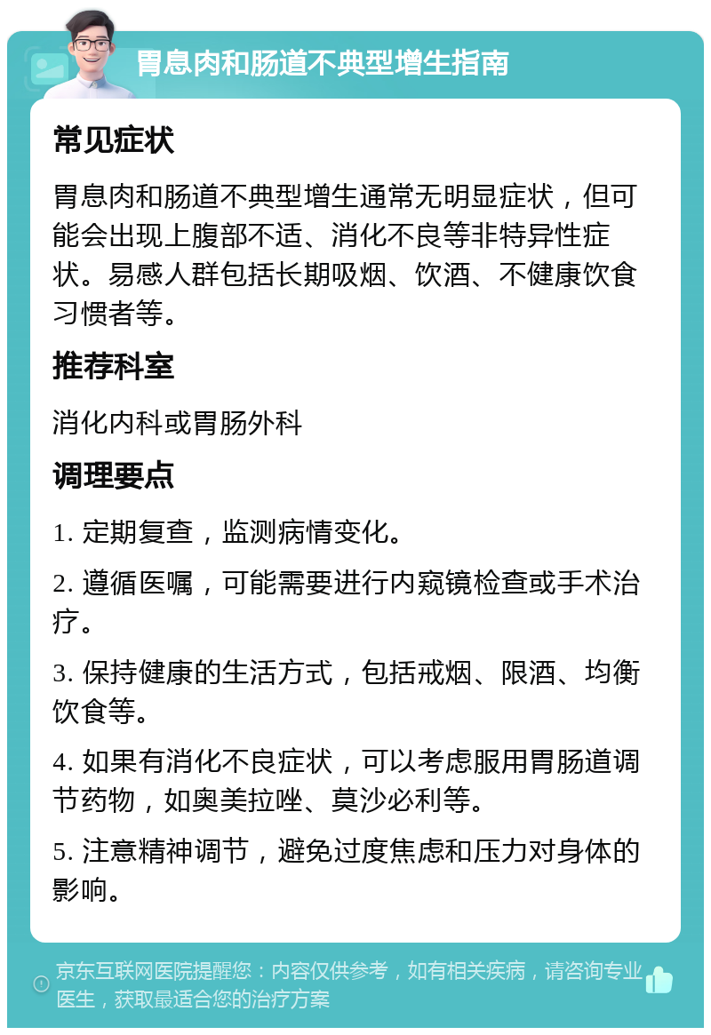 胃息肉和肠道不典型增生指南 常见症状 胃息肉和肠道不典型增生通常无明显症状，但可能会出现上腹部不适、消化不良等非特异性症状。易感人群包括长期吸烟、饮酒、不健康饮食习惯者等。 推荐科室 消化内科或胃肠外科 调理要点 1. 定期复查，监测病情变化。 2. 遵循医嘱，可能需要进行内窥镜检查或手术治疗。 3. 保持健康的生活方式，包括戒烟、限酒、均衡饮食等。 4. 如果有消化不良症状，可以考虑服用胃肠道调节药物，如奥美拉唑、莫沙必利等。 5. 注意精神调节，避免过度焦虑和压力对身体的影响。