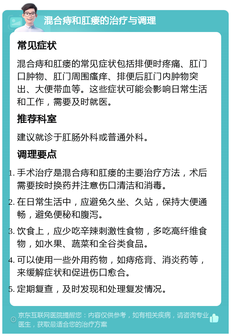 混合痔和肛瘘的治疗与调理 常见症状 混合痔和肛瘘的常见症状包括排便时疼痛、肛门口肿物、肛门周围瘙痒、排便后肛门内肿物突出、大便带血等。这些症状可能会影响日常生活和工作，需要及时就医。 推荐科室 建议就诊于肛肠外科或普通外科。 调理要点 手术治疗是混合痔和肛瘘的主要治疗方法，术后需要按时换药并注意伤口清洁和消毒。 在日常生活中，应避免久坐、久站，保持大便通畅，避免便秘和腹泻。 饮食上，应少吃辛辣刺激性食物，多吃高纤维食物，如水果、蔬菜和全谷类食品。 可以使用一些外用药物，如痔疮膏、消炎药等，来缓解症状和促进伤口愈合。 定期复查，及时发现和处理复发情况。